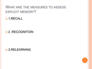 WHAT ARE THE MEASURES TO ASSESS
EXPLICIT MEMORY?
 1.RECALL
 2 .RECOGNITION
 3.RELEARNING
 