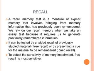 RECALL
 A recall memory test is a measure of explicit
memory that involves bringing from memory
information that has previously been remembered.
We rely on our recall memory when we take an
essay test because it requires us to generate
previously remembered information.
 It can be tested by unaided recall of previously
studied material ( free recall) or by presenting a cue
for the material to be remembered ( cued recall).
 To detect the sensitivity of memory impairment, free
recall is most sensitive.
 