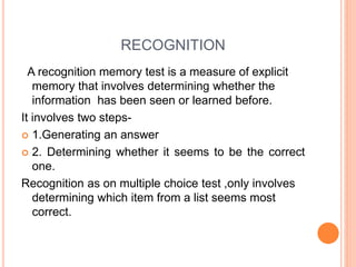 RECOGNITION
A recognition memory test is a measure of explicit
memory that involves determining whether the
information has been seen or learned before.
It involves two steps-
 1.Generating an answer
 2. Determining whether it seems to be the correct
one.
Recognition as on multiple choice test ,only involves
determining which item from a list seems most
correct.
 