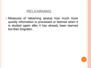 RELEARNING
 Measures of relearning assess how much more
quickly information is processed or learned when it
is studied again after it has already been learned
but then forgotten.
 