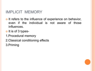 IMPLICIT MEMORY
 It refers to the influence of experience on behavior,
even if the individual is not aware of those
influences.
 It is of 3 types-
1.Procedural memory
2.Classical conditioning effects
3.Priming
 