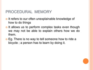 PROCEDURAL MEMORY
 It refers to our often unexplainable knowledge of
how to do things
 It allows us to perform complex tasks even though
we may not be able to explain others how we do
them.
 Eg. There is no way to tell someone how to ride a
bicycle ; a person has to learn by doing it.
 