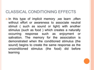 CLASSICAL CONDITIONING EFFECTS
 In this type of implicit memory ,we learn ,often
without effort or awareness to associate neutral
stimuli ( such as sound or light) with another
stimulus (such as food ) which creates a naturally
occurring response such as enjoyment or
salivation. The memory for the association is
demonstrated when the conditioned stimulus (the
sound) begins to create the same response as the
unconditioned stimulus (the food) did before
learning
 