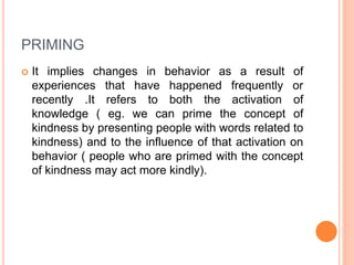 PRIMING
 It implies changes in behavior as a result of
experiences that have happened frequently or
recently .It refers to both the activation of
knowledge ( eg. we can prime the concept of
kindness by presenting people with words related to
kindness) and to the influence of that activation on
behavior ( people who are primed with the concept
of kindness may act more kindly).
 
