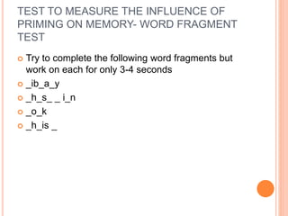 TEST TO MEASURE THE INFLUENCE OF
PRIMING ON MEMORY- WORD FRAGMENT
TEST
 Try to complete the following word fragments but
work on each for only 3-4 seconds
 _ib_a_y
 _h_s_ _ i_n
 _o_k
 _h_is _
 