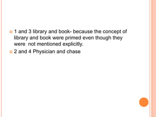  1 and 3 library and book- because the concept of
library and book were primed even though they
were not mentioned explicitly.
 2 and 4 Physician and chase
 