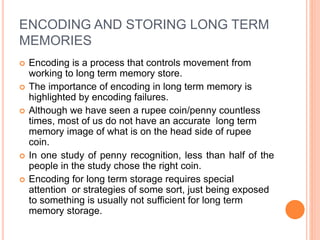 ENCODING AND STORING LONG TERM
MEMORIES
 Encoding is a process that controls movement from
working to long term memory store.
 The importance of encoding in long term memory is
highlighted by encoding failures.
 Although we have seen a rupee coin/penny countless
times, most of us do not have an accurate long term
memory image of what is on the head side of rupee
coin.
 In one study of penny recognition, less than half of the
people in the study chose the right coin.
 Encoding for long term storage requires special
attention or strategies of some sort, just being exposed
to something is usually not sufficient for long term
memory storage.
 