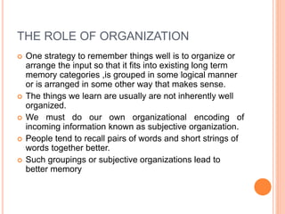 THE ROLE OF ORGANIZATION
 One strategy to remember things well is to organize or
arrange the input so that it fits into existing long term
memory categories ,is grouped in some logical manner
or is arranged in some other way that makes sense.
 The things we learn are usually are not inherently well
organized.
 We must do our own organizational encoding of
incoming information known as subjective organization.
 People tend to recall pairs of words and short strings of
words together better.
 Such groupings or subjective organizations lead to
better memory
 