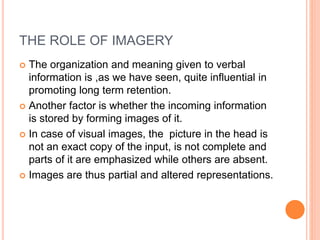 THE ROLE OF IMAGERY
 The organization and meaning given to verbal
information is ,as we have seen, quite influential in
promoting long term retention.
 Another factor is whether the incoming information
is stored by forming images of it.
 In case of visual images, the picture in the head is
not an exact copy of the input, is not complete and
parts of it are emphasized while others are absent.
 Images are thus partial and altered representations.
 