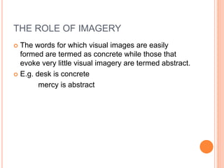 THE ROLE OF IMAGERY
 The words for which visual images are easily
formed are termed as concrete while those that
evoke very little visual imagery are termed abstract.
 E.g. desk is concrete
mercy is abstract
 