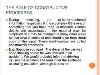 THE ROLE OF CONSTRUCTIVE
PROCESSES
 During encoding, the to-be-remembered
information ,especially if it is a complex life event or
something that you have read ,is modified .Certain
details are accentuated , the material may be
simplified or it may be changed in many other ways
so that what is encoded and stored is far from literal
copy of the input. These modifications are called
constructive processes.
 E.g. Suppose you read ‘ The driver of the car was
seen drinking before he was involved in an
accident’. We would probably infer that drinking
caused the accident and remember the sentence
as stating causation, although it does not.
 