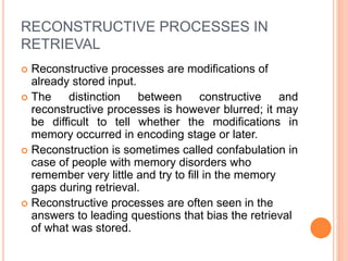 RECONSTRUCTIVE PROCESSES IN
RETRIEVAL
 Reconstructive processes are modifications of
already stored input.
 The distinction between constructive and
reconstructive processes is however blurred; it may
be difficult to tell whether the modifications in
memory occurred in encoding stage or later.
 Reconstruction is sometimes called confabulation in
case of people with memory disorders who
remember very little and try to fill in the memory
gaps during retrieval.
 Reconstructive processes are often seen in the
answers to leading questions that bias the retrieval
of what was stored.
 