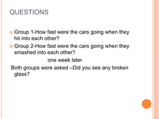 QUESTIONS
 Group 1-How fast were the cars going when they
hit into each other?
 Group 2-How fast were the cars going when they
smashed into each other?
one week later
Both groups were asked –Did you see any broken
glass?
 