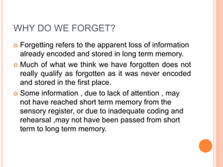 WHY DO WE FORGET?
 Forgetting refers to the apparent loss of information
already encoded and stored in long term memory.
 Much of what we think we have forgotten does not
really qualify as forgotten as it was never encoded
and stored in the first place.
 Some information , due to lack of attention , may
not have reached short term memory from the
sensory register, or due to inadequate coding and
rehearsal ,may not have been passed from short
term to long term memory.
 