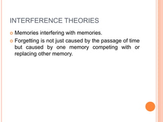 INTERFERENCE THEORIES
 Memories interfering with memories.
 Forgetting is not just caused by the passage of time
but caused by one memory competing with or
replacing other memory.
 