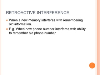 RETROACTIVE INTERFERENCE
 When a new memory interferes with remembering
old information.
 E.g. When new phone number interferes with ability
to remember old phone number.
 