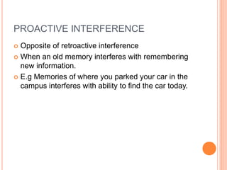 PROACTIVE INTERFERENCE
 Opposite of retroactive interference
 When an old memory interferes with remembering
new information.
 E.g Memories of where you parked your car in the
campus interferes with ability to find the car today.
 