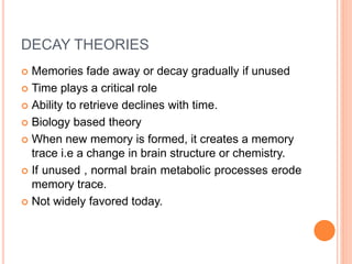 DECAY THEORIES
 Memories fade away or decay gradually if unused
 Time plays a critical role
 Ability to retrieve declines with time.
 Biology based theory
 When new memory is formed, it creates a memory
trace i.e a change in brain structure or chemistry.
 If unused , normal brain metabolic processes erode
memory trace.
 Not widely favored today.
 