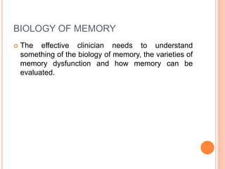 BIOLOGY OF MEMORY
 The effective clinician needs to understand
something of the biology of memory, the varieties of
memory dysfunction and how memory can be
evaluated.
 