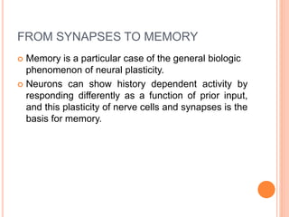 FROM SYNAPSES TO MEMORY
 Memory is a particular case of the general biologic
phenomenon of neural plasticity.
 Neurons can show history dependent activity by
responding differently as a function of prior input,
and this plasticity of nerve cells and synapses is the
basis for memory.
 