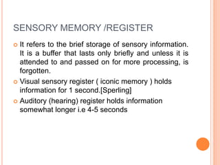 SENSORY MEMORY /REGISTER
 It refers to the brief storage of sensory information.
It is a buffer that lasts only briefly and unless it is
attended to and passed on for more processing, is
forgotten.
 Visual sensory register ( iconic memory ) holds
information for 1 second.[Sperling]
 Auditory (hearing) register holds information
somewhat longer i.e 4-5 seconds
 