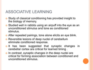 ASSOCIATIVE LEARNING
 Study of classical conditioning has provided insight to
the biology of memory.
 Studied well in rabbits using an airpuff into the eye as an
unconditioned stimulus and tone as conditioned
stimulus.
 After repeated pairings, tone alone elicits an eye blink.
 Reversible lesions of deep nuclei of cerebellum
eliminate conditioned response.
 It has been suggested that synaptic changes in
cerebellar cortex are critical for learned timing .
 In contrast ,synaptic changes in the deep nuclei are
critical for forming association between conditioned and
unconditioned stimulus.
 