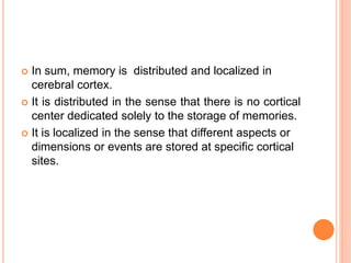  In sum, memory is distributed and localized in
cerebral cortex.
 It is distributed in the sense that there is no cortical
center dedicated solely to the storage of memories.
 It is localized in the sense that different aspects or
dimensions or events are stored at specific cortical
sites.
 