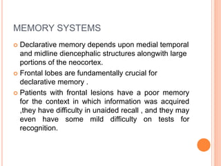 MEMORY SYSTEMS
 Declarative memory depends upon medial temporal
and midline diencephalic structures alongwith large
portions of the neocortex.
 Frontal lobes are fundamentally crucial for
declarative memory .
 Patients with frontal lesions have a poor memory
for the context in which information was acquired
,they have difficulty in unaided recall , and they may
even have some mild difficulty on tests for
recognition.
 