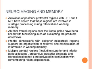 NEUROIMAGING AND MEMORY
 Activation of posterior prefrontal regions with PET and f
MRI have shown that these regions are involved in
strategic processing during retrieval and working
memory.
 Anterior frontal regions near the frontal poles have been
linked with functioning such as evaluating the products
of retrieval.
 Frontal connections with posterior neocortical regions
support the organization of retrieval and manipulation of
information in working memory.
 Multiple parietal regions ( including superior and inferior
parietal lobules , precuneus ,posterior cingulate and
retrosplenial cortex ) are activated in conjunction with
remembering recent experiences.
 