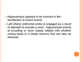  Hippocampus appears to be involved in the
recollection of recent events.
 Left inferior prefrontal cortex is engaged as a result
of attempts to encode a word , hippocampal activity
at encoding is more closely related with whether
coding leads to a stable memory that can later be
retrieved.
 