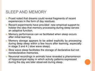 SLEEP AND MEMORY
 Frued noted that dreams could reveal fragments of recent
experiences in the form of day residues.
 Recent experiments have provided new empirical support to
holster the idea that memory processing during sleep serves
an adaptive function.
 Memory performance can ve facilitated when sleep occurs
after initial learning.
 Memory storage appears to be aided explicitly by processing
during deep sleep within a few hours after learning, especially
in stage 3 and 4 ( slow wave sleep).
 Slow wave sleep facilitates the storage of declarative but not
nondeclarative memories.
 Neuronal recordings in animals have revealed a phenomenon
of hippocampal replay in which activity patterns expressed
during the day are later observed during sleep.
 