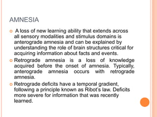 AMNESIA
 A loss of new learning ability that extends across
all sensory modalities and stimulus domains is
anterograde amnesia and can be explained by
understanding the role of brain structures critical for
acquiring information about facts and events.
 Retrograde amnesia is a loss of knowledge
acquired before the onset of amnesia. Typically,
anterograde amnesia occurs with retrograde
amnesia.
 Retrograde deficits have a temporal gradient,
following a principle known as Ribot’s law. Deficits
more severe for information that was recently
learned.
 