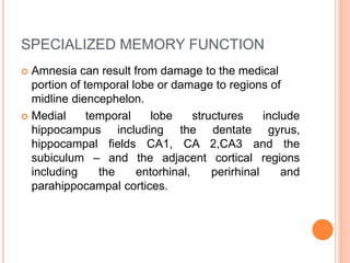 SPECIALIZED MEMORY FUNCTION
 Amnesia can result from damage to the medical
portion of temporal lobe or damage to regions of
midline diencephelon.
 Medial temporal lobe structures include
hippocampus including the dentate gyrus,
hippocampal fields CA1, CA 2,CA3 and the
subiculum – and the adjacent cortical regions
including the entorhinal, perirhinal and
parahippocampal cortices.
 