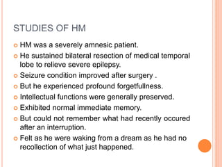 STUDIES OF HM
 HM was a severely amnesic patient.
 He sustained bilateral resection of medical temporal
lobe to relieve severe epilepsy.
 Seizure condition improved after surgery .
 But he experienced profound forgetfullness.
 Intellectual functions were generally preserved.
 Exhibited normal immediate memory.
 But could not remember what had recently occured
after an interruption.
 Felt as he were waking from a dream as he had no
recollection of what just happened.
 