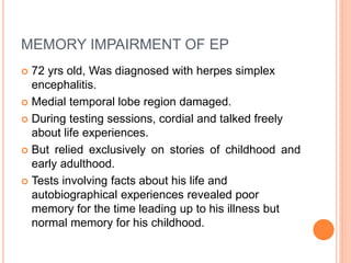 MEMORY IMPAIRMENT OF EP
 72 yrs old, Was diagnosed with herpes simplex
encephalitis.
 Medial temporal lobe region damaged.
 During testing sessions, cordial and talked freely
about life experiences.
 But relied exclusively on stories of childhood and
early adulthood.
 Tests involving facts about his life and
autobiographical experiences revealed poor
memory for the time leading up to his illness but
normal memory for his childhood.
 