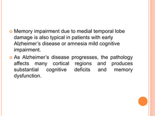  Memory impairment due to medial temporal lobe
damage is also typical in patients with early
Alzheimer’s disease or amnesia mild cognitive
impairment.
 As Alzheimer’s disease progresses, the pathology
affects many cortical regions and produces
substantial cognitive deficits and memory
dysfunction.
 