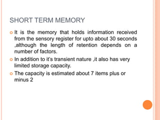 SHORT TERM MEMORY
 It is the memory that holds information received
from the sensory register for upto about 30 seconds
,although the length of retention depends on a
number of factors.
 In addition to it’s transient nature ,it also has very
limited storage capacity.
 The capacity is estimated about 7 items plus or
minus 2
 