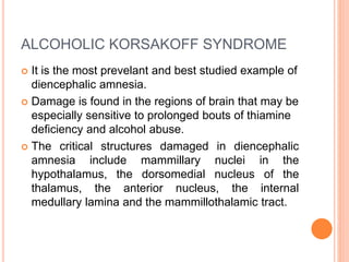 ALCOHOLIC KORSAKOFF SYNDROME
 It is the most prevelant and best studied example of
diencephalic amnesia.
 Damage is found in the regions of brain that may be
especially sensitive to prolonged bouts of thiamine
deficiency and alcohol abuse.
 The critical structures damaged in diencephalic
amnesia include mammillary nuclei in the
hypothalamus, the dorsomedial nucleus of the
thalamus, the anterior nucleus, the internal
medullary lamina and the mammillothalamic tract.
 