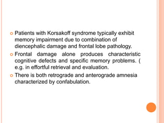 Patients with Korsakoff syndrome typically exhibit
memory impairment due to combination of
diencephalic damage and frontal lobe pathology.
 Frontal damage alone produces characteristic
cognitive defects and specific memory problems. (
e.g. in effortful retrieval and evaluation.
 There is both retrograde and anterograde amnesia
characterized by confabulation.
 