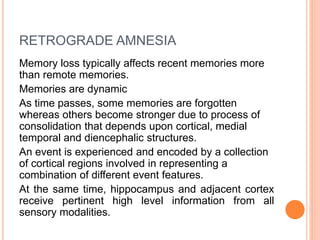 RETROGRADE AMNESIA
Memory loss typically affects recent memories more
than remote memories.
Memories are dynamic
As time passes, some memories are forgotten
whereas others become stronger due to process of
consolidation that depends upon cortical, medial
temporal and diencephalic structures.
An event is experienced and encoded by a collection
of cortical regions involved in representing a
combination of different event features.
At the same time, hippocampus and adjacent cortex
receive pertinent high level information from all
sensory modalities.
 