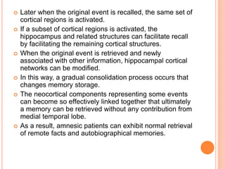  Later when the original event is recalled, the same set of
cortical regions is activated.
 If a subset of cortical regions is activated, the
hippocampus and related structures can facilitate recall
by facilitating the remaining cortical structures.
 When the original event is retrieved and newly
associated with other information, hippocampal cortical
networks can be modified.
 In this way, a gradual consolidation process occurs that
changes memory storage.
 The neocortical components representing some events
can become so effectively linked together that ultimately
a memory can be retrieved without any contribution from
medial temporal lobe.
 As a result, amnesic patients can exhibit normal retrieval
of remote facts and autobiographical memories.
 