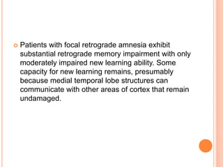  Patients with focal retrograde amnesia exhibit
substantial retrograde memory impairment with only
moderately impaired new learning ability. Some
capacity for new learning remains, presumably
because medial temporal lobe structures can
communicate with other areas of cortex that remain
undamaged.
 