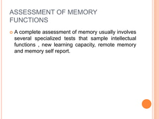 ASSESSMENT OF MEMORY
FUNCTIONS
 A complete assessment of memory usually involves
several specialized tests that sample intellectual
functions , new learning capacity, remote memory
and memory self report.
 