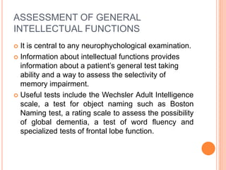 ASSESSMENT OF GENERAL
INTELLECTUAL FUNCTIONS
 It is central to any neurophychological examination.
 Information about intellectual functions provides
information about a patient’s general test taking
ability and a way to assess the selectivity of
memory impairment.
 Useful tests include the Wechsler Adult Intelligence
scale, a test for object naming such as Boston
Naming test, a rating scale to assess the possibility
of global dementia, a test of word fluency and
specialized tests of frontal lobe function.
 