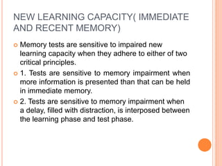NEW LEARNING CAPACITY( IMMEDIATE
AND RECENT MEMORY)
 Memory tests are sensitive to impaired new
learning capacity when they adhere to either of two
critical principles.
 1. Tests are sensitive to memory impairment when
more information is presented than that can be held
in immediate memory.
 2. Tests are sensitive to memory impairment when
a delay, filled with distraction, is interposed between
the learning phase and test phase.
 