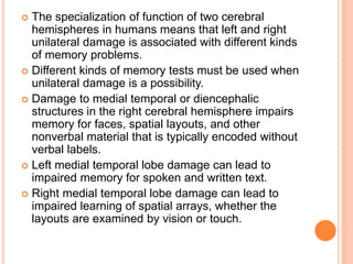  The specialization of function of two cerebral
hemispheres in humans means that left and right
unilateral damage is associated with different kinds
of memory problems.
 Different kinds of memory tests must be used when
unilateral damage is a possibility.
 Damage to medial temporal or diencephalic
structures in the right cerebral hemisphere impairs
memory for faces, spatial layouts, and other
nonverbal material that is typically encoded without
verbal labels.
 Left medial temporal lobe damage can lead to
impaired memory for spoken and written text.
 Right medial temporal lobe damage can lead to
impaired learning of spatial arrays, whether the
layouts are examined by vision or touch.
 