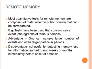 REMOTE MEMORY
 Most quantitative tests for remote memory are
composed of material in the public domain that can
be corroborated.
 E.g. Tests have been used that concern news
event, photographs of famous persons.
 Advantage – One can sample large number of
events and often target particular periods.
 Disadvantage- not useful for detecting memory loss
for information learned during weeks or months
immediately before onset of amnesia.
 