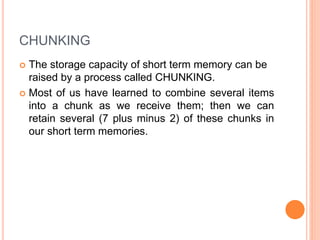 CHUNKING
 The storage capacity of short term memory can be
raised by a process called CHUNKING.
 Most of us have learned to combine several items
into a chunk as we receive them; then we can
retain several (7 plus minus 2) of these chunks in
our short term memories.
 