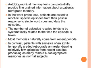  Autobiographical memory tests can potentially
provide fine grained information about a patient’s
retrograde memory.
 In the word probe task, patients are asked to
recollect specific episodes from their past in
response to single word cues and date the
episodes.
 The number of episodes recalled tends to be
systematically related to the time the episode is
taken.
 Most memories naturally come from recent periods.
 In contrast, patients with amnesia often exhibit
temporally graded retrograde amnesia, drawing
relatively few episodes from recent past but
producing as many remote autobiographical
memories as normal subjects.
 