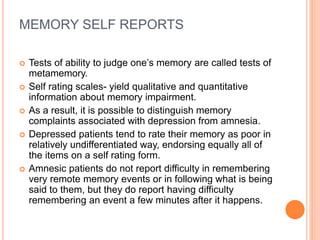 MEMORY SELF REPORTS
 Tests of ability to judge one’s memory are called tests of
metamemory.
 Self rating scales- yield qualitative and quantitative
information about memory impairment.
 As a result, it is possible to distinguish memory
complaints associated with depression from amnesia.
 Depressed patients tend to rate their memory as poor in
relatively undifferentiated way, endorsing equally all of
the items on a self rating form.
 Amnesic patients do not report difficulty in remembering
very remote memory events or in following what is being
said to them, but they do report having difficulty
remembering an event a few minutes after it happens.
 